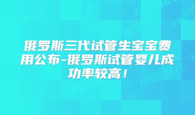 俄罗斯三代试管生宝宝费用公布-俄罗斯试管婴儿成功率较高!