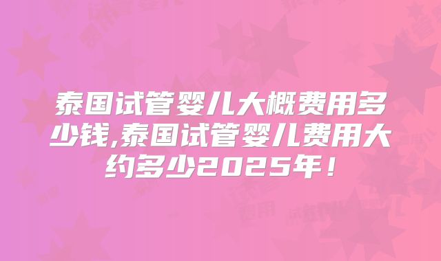 泰国试管婴儿大概费用多少钱,泰国试管婴儿费用大约多少2025年!