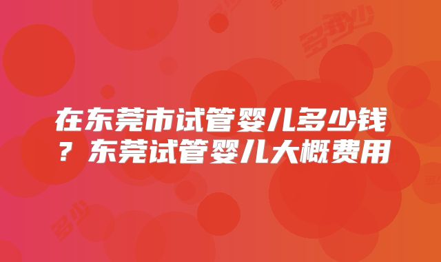 在东莞市试管婴儿多少钱？东莞试管婴儿大概费用