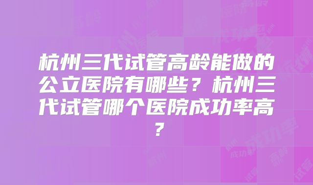 杭州三代试管高龄能做的公立医院有哪些？杭州三代试管哪个医院成功率高？