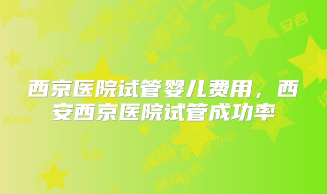 西京医院试管婴儿费用，西安西京医院试管成功率