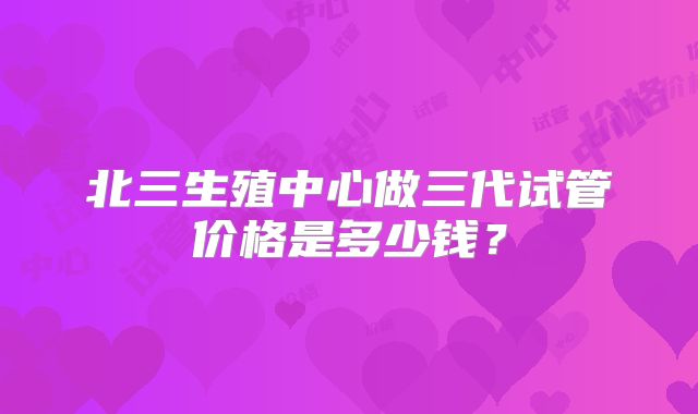北三生殖中心做三代试管价格是多少钱？