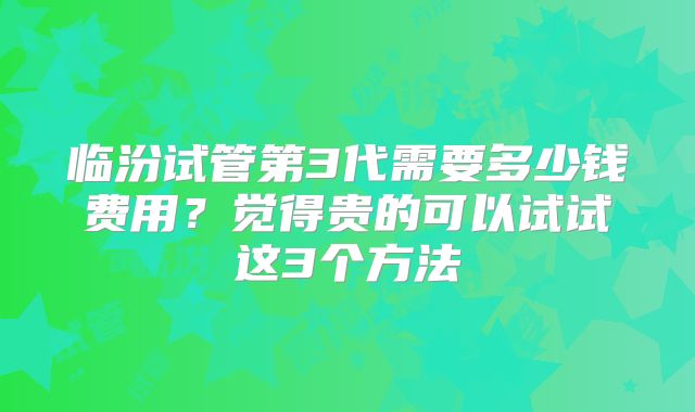 临汾试管第3代需要多少钱费用?觉得贵的可以试试这3个方法