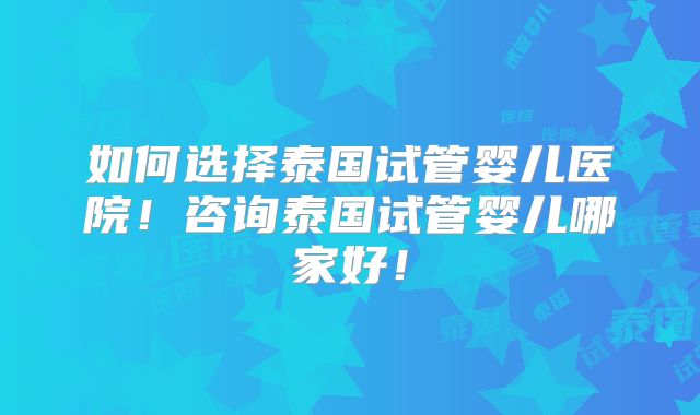 如何选择泰国试管婴儿医院！咨询泰国试管婴儿哪家好！