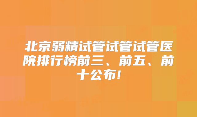 北京弱精试管试管试管医院排行榜前三、前五、前十公布!