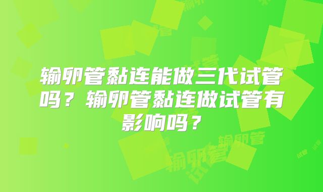 输卵管黏连能做三代试管吗?输卵管黏连做试管有影响吗?