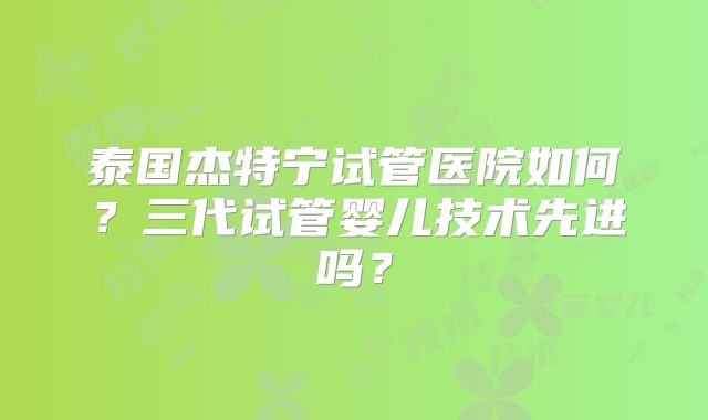 泰国杰特宁试管医院如何?三代试管婴儿技术先进吗?