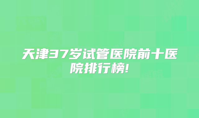 天津37岁试管医院前十医院排行榜!
