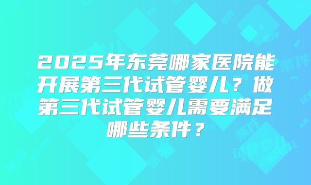 2025年东莞哪家医院能开展第三代试管婴儿？做第三代试管婴儿需要满足哪些条件？