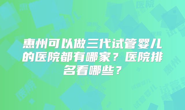 惠州可以做三代试管婴儿的医院都有哪家?医院排名看哪些?