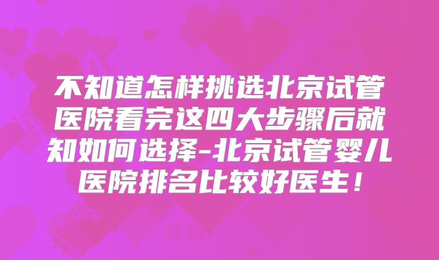 不知道怎样挑选北京试管医院看完这四大步骤后就知如何选择-北京试管婴儿医院排名比较好医生！
