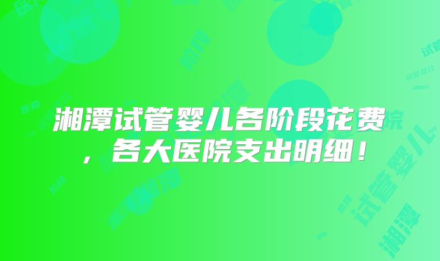 湘潭试管婴儿各阶段花费,各大医院支出明细!