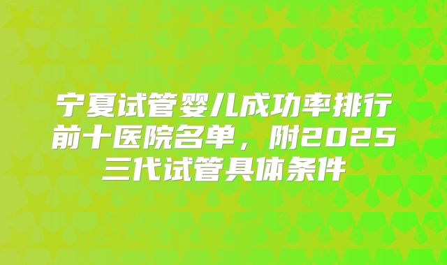 宁夏试管婴儿成功率排行前十医院名单，附2025三代试管具体条件