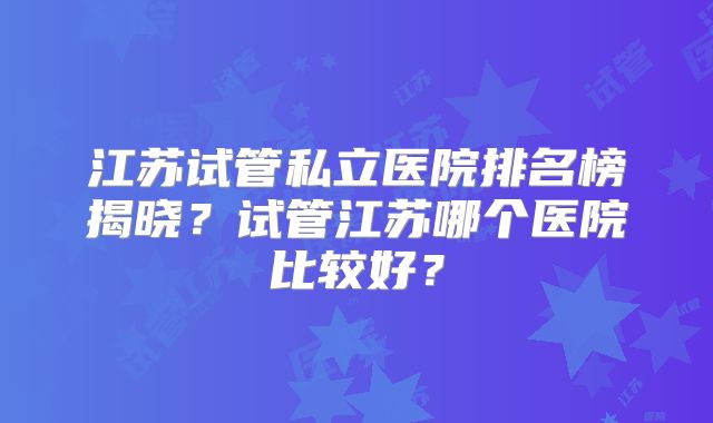 江苏试管私立医院排名榜揭晓?试管江苏哪个医院比较好?