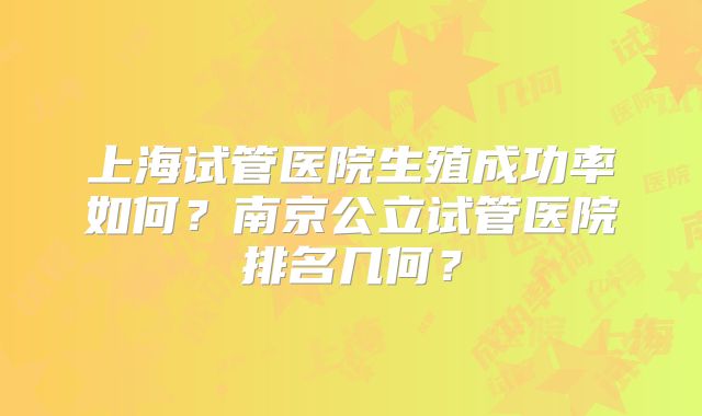 上海试管医院生殖成功率如何？南京公立试管医院排名几何？
