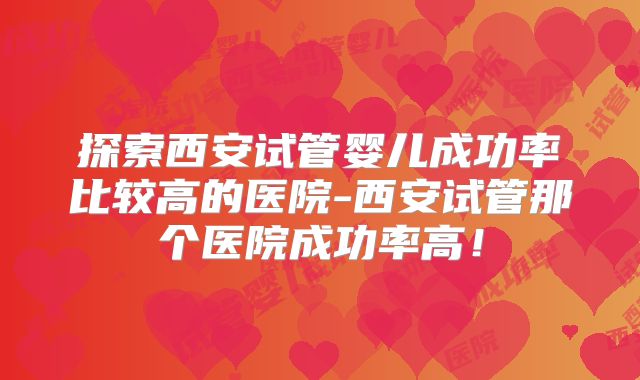 探索西安试管婴儿成功率比较高的医院-西安试管那个医院成功率高！