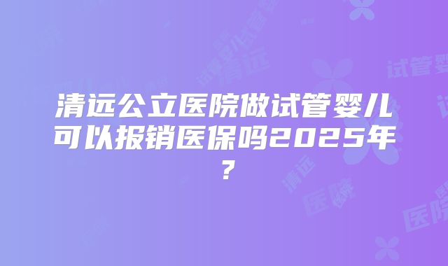 清远公立医院做试管婴儿可以报销医保吗2025年？