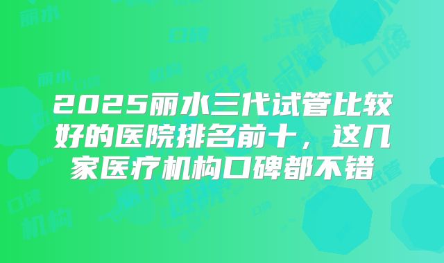 2025丽水三代试管比较好的医院排名前十，这几家医疗机构口碑都不错