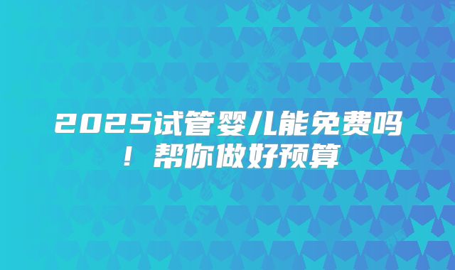 2025试管婴儿能免费吗!帮你做好预算