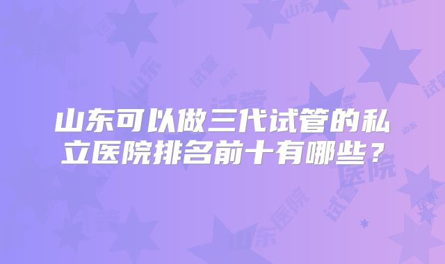 山东可以做三代试管的私立医院排名前十有哪些？