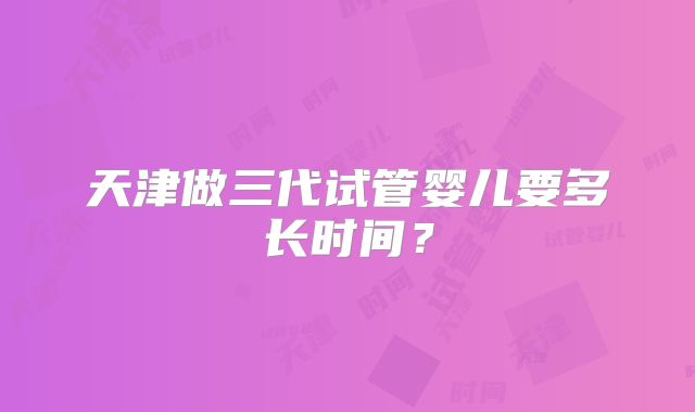 天津做三代试管婴儿要多长时间?