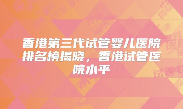 香港第三代试管婴儿医院排名榜揭晓，香港试管医院水平
