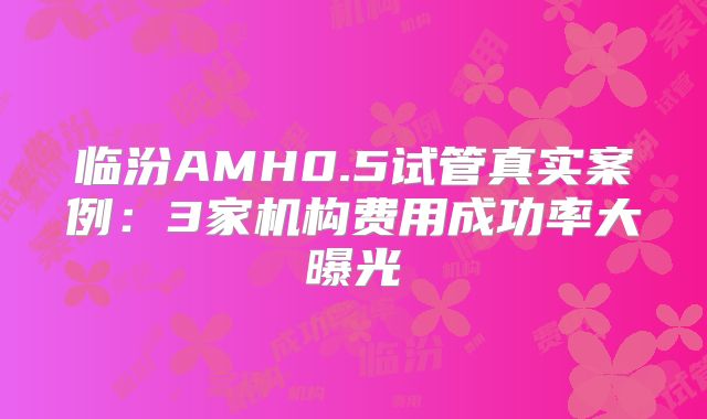 临汾AMH0.5试管真实案例：3家机构费用成功率大曝光