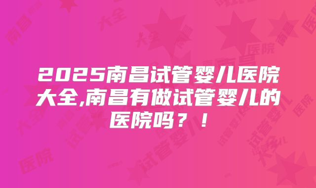 2025南昌试管婴儿医院大全,南昌有做试管婴儿的医院吗？！