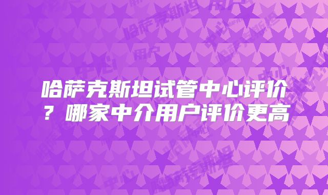 哈萨克斯坦试管中心评价？哪家中介用户评价更高
