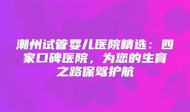 潮州试管婴儿医院精选:四家口碑医院,为您的生育之路保驾护航