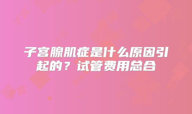 子宫腺肌症是什么原因引起的?试管费用总合