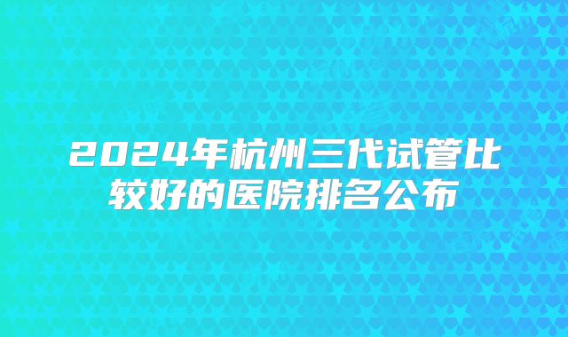 2024年杭州三代试管比较好的医院排名公布