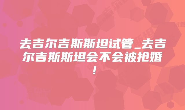 去吉尔吉斯斯坦试管_去吉尔吉斯斯坦会不会被抢婚！