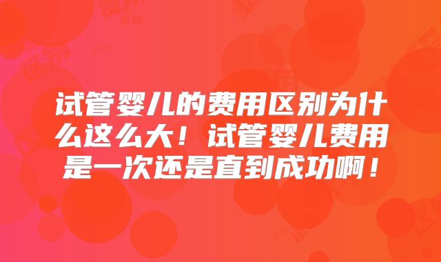 试管婴儿的费用区别为什么这么大！试管婴儿费用是一次还是直到成功啊！