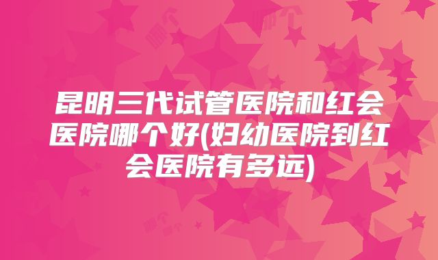 昆明三代试管医院和红会医院哪个好(妇幼医院到红会医院有多远)