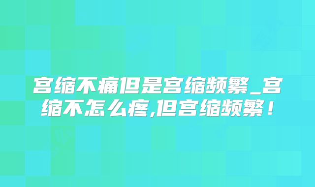 宫缩不痛但是宫缩频繁_宫缩不怎么疼,但宫缩频繁!