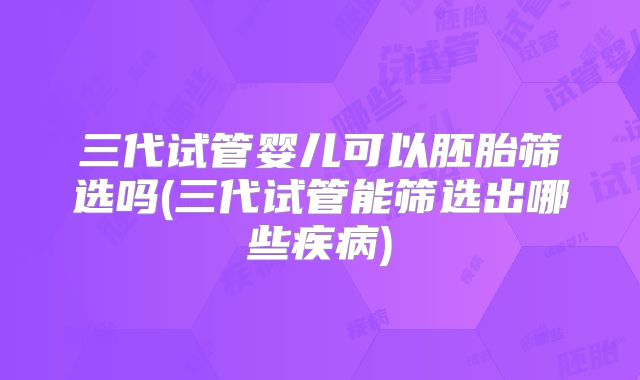 三代试管婴儿可以胚胎筛选吗(三代试管能筛选出哪些疾病)