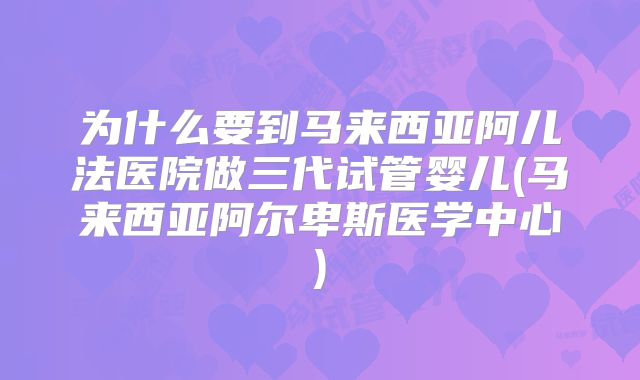为什么要到马来西亚阿儿法医院做三代试管婴儿(马来西亚阿尔卑斯医学中心)