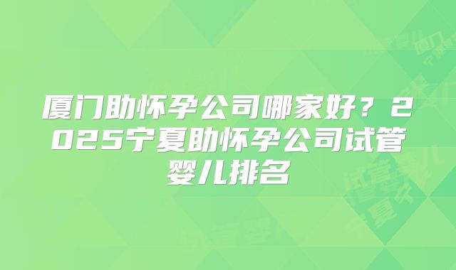 厦门助怀孕公司哪家好？2025宁夏助怀孕公司试管婴儿排名