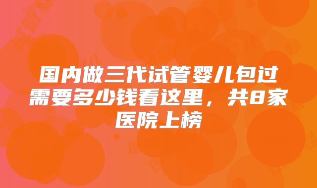 国内做三代试管婴儿包过需要多少钱看这里,共8家医院上榜