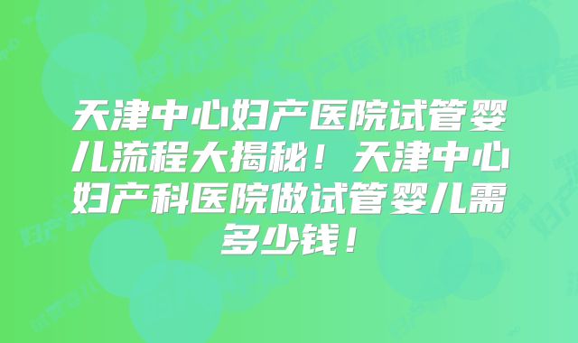 天津中心妇产医院试管婴儿流程大揭秘！天津中心妇产科医院做试管婴儿需多少钱！