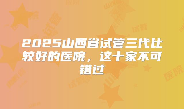 2025山西省试管三代比较好的医院，这十家不可错过