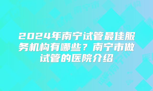 2024年南宁试管最佳服务机构有哪些？南宁市做试管的医院介绍
