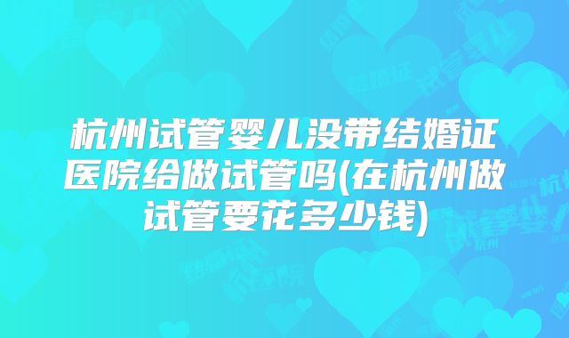 杭州试管婴儿没带结婚证医院给做试管吗(在杭州做试管要花多少钱)