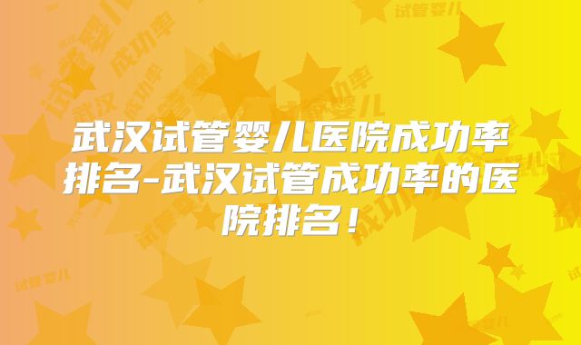 武汉试管婴儿医院成功率排名-武汉试管成功率的医院排名!