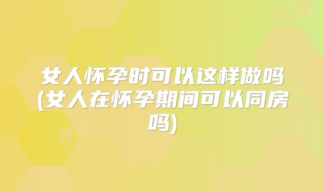 女人怀孕时可以这样做吗(女人在怀孕期间可以同房吗)