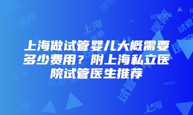上海做试管婴儿大概需要多少费用?附上海私立医院试管医生推荐