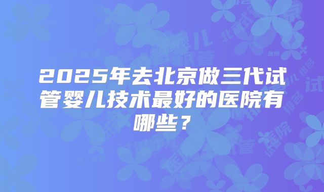 2025年去北京做三代试管婴儿技术最好的医院有哪些？