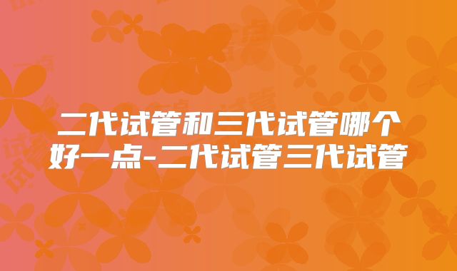 二代试管和三代试管哪个好一点-二代试管三代试管