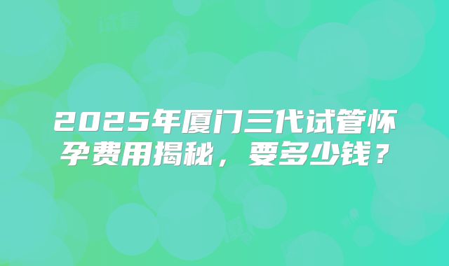 2025年厦门三代试管怀孕费用揭秘,要多少钱?